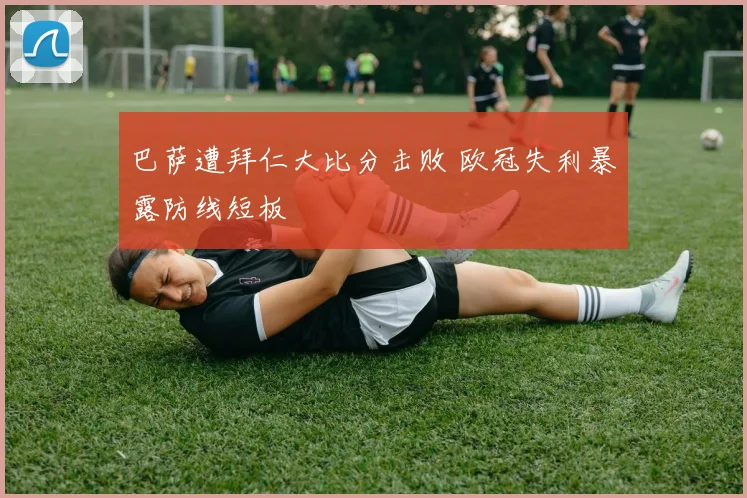 巴萨遭拜仁大比分击败 欧冠失利暴露防线短板