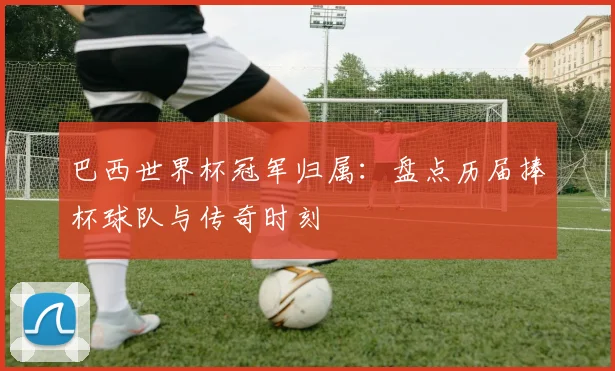 巴西世界杯冠军归属：盘点历届捧杯球队与传奇时刻