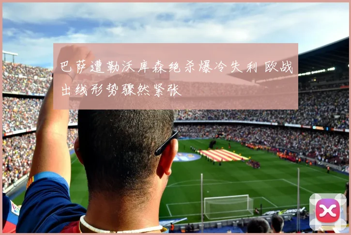 巴萨遭勒沃库森绝杀爆冷失利 欧战出线形势骤然紧张