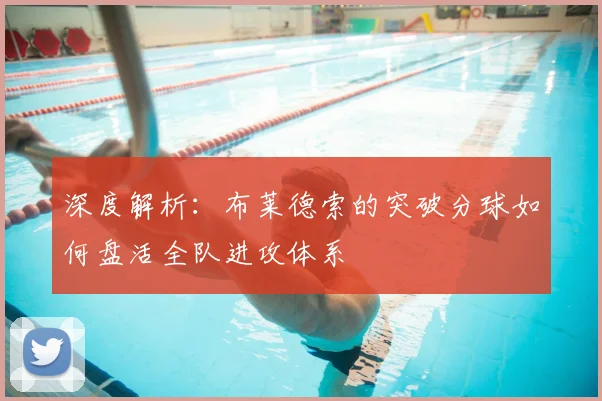 深度解析:布莱德索的突破分球如何盘活全队进攻体系