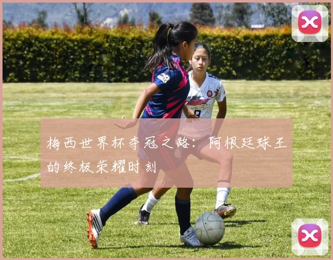 梅西世界杯夺冠之路：阿根廷球王的终极荣耀时刻