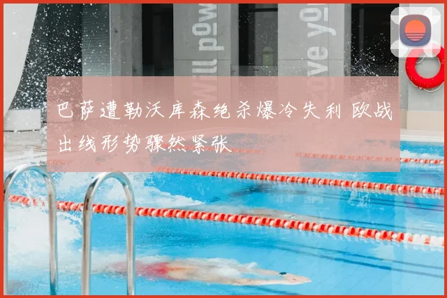 巴萨遭勒沃库森绝杀爆冷失利 欧战出线形势骤然紧张