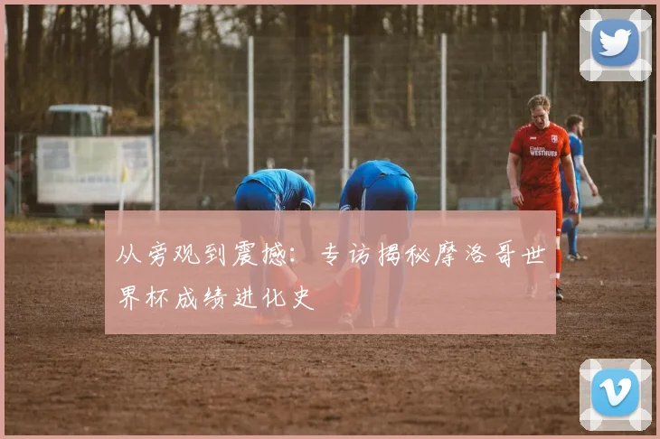 从旁观到震撼：专访揭秘摩洛哥世界杯成绩进化史