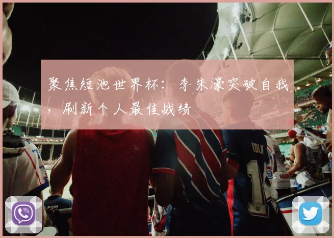 聚焦短池世界杯：李朱濠突破自我，刷新个人最佳战绩