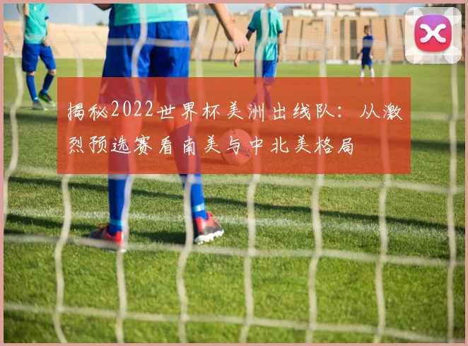 揭秘2022世界杯美洲出线队：从激烈预选赛看南美与中北美格局
