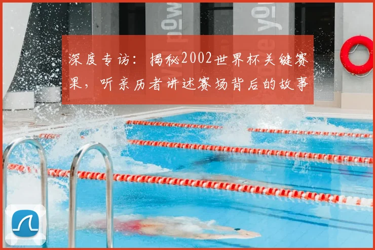深度专访：揭秘2002世界杯关键赛果，听亲历者讲述赛场背后的故事