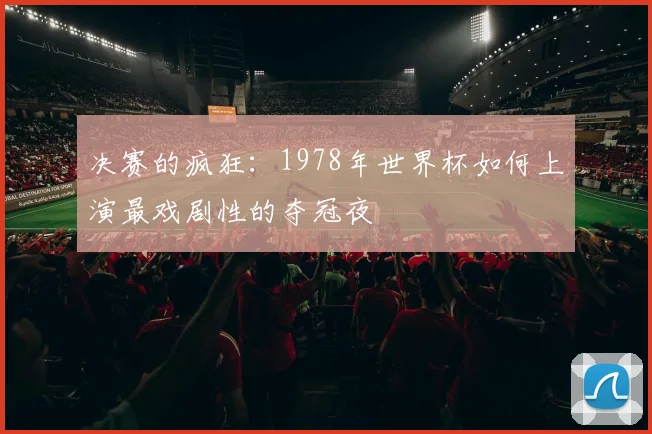 决赛的疯狂：1978年世界杯如何上演最戏剧性的夺冠夜