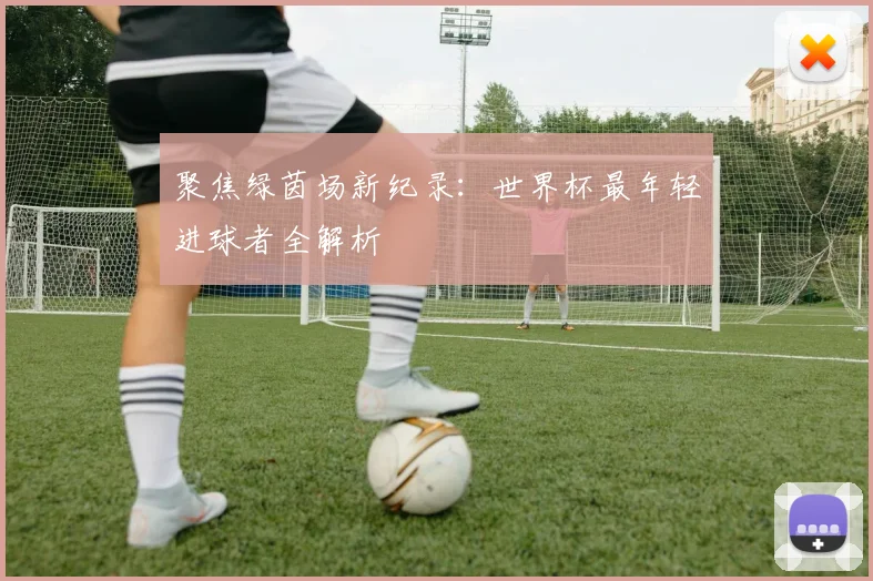 聚焦绿茵场新纪录：世界杯最年轻进球者全解析