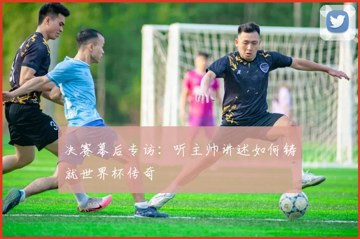决赛幕后专访：听主帅讲述如何铸就世界杯传奇