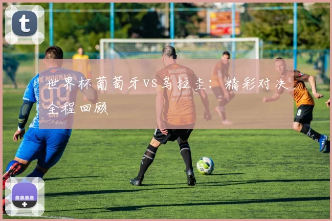 世界杯葡萄牙vs乌拉圭：精彩对决全程回顾