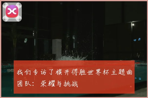 我们专访了旗开得胜世界杯主题曲团队：荣耀与挑战